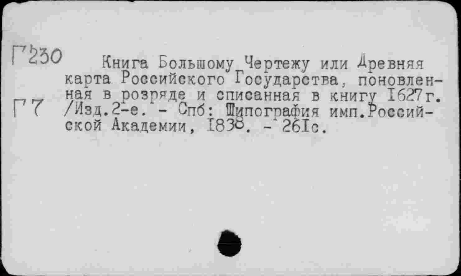 ﻿Гйо
Г7
Книга Большому Чертежу или Древняя карта Российского Государства, поновленная в розряде и списанная в книгу 1627г. /Изд.2-е. - Опб: Типография имп.Российской Академии, I83Ö, - 261с.